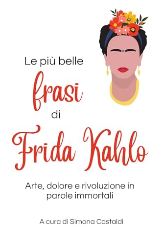 Le più belle frasi di Frida Kahlo: Arte, dolore e rivoluzione in parole immortali (Aforismi e Frasi Celebri dei Grandi Autori)