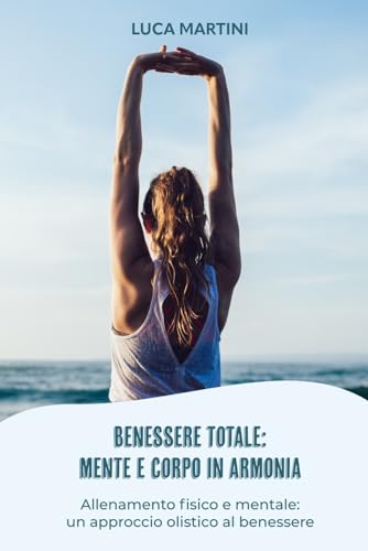 Benessere totale: mente e corpo in armonia: Allenamento fisico e mentale: un approccio olistico al benessere